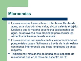 Microondas Las microondas hacen vibrar o rotar las moléculas de agua, esta vibración crea calor, el cual calienta el tejido. Debido a que la materia está hecha básicamente de agua, se aprovecha esta propiedad para cocinar los alimentos fácilmente de esta manera. Las microondas son usadas en las telecomunicaciones porque éstas pasan fácilmente a través de la atmósfera con menos interferencia que otras longitudes de onda mayores.  También hay más ancho de banda en el espectro de microondas que en el resto del espectro de RF.  