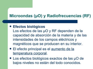 Microondas ( μ O) y Radiofrecuencias (RF) Efectos biológicos Los efectos de las  μ O y RF dependen de la capacidad de absorción de la materia y de las intensidades de los campos eléctricos y magnéticos que se producen en su interior.  El efecto principal es el  aumento de la   temperatura corporal .  Los efectos biológicos exactos de las  μ O de bajos niveles no están del todo conocidos. 