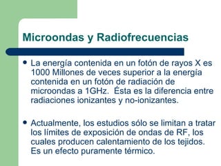 Microondas y Radiofrecuencias La energía contenida en un fotón de rayos X es 1000 Millones de veces superior a la energía contenida en un fotón de radiación de microondas a 1GHz.  Ésta es la diferencia entre radiaciones ionizantes y no-ionizantes. Actualmente, los estudios sólo se limitan a tratar los límites de exposición de ondas de RF, los cuales producen calentamiento de los tejidos.  Es un efecto puramente térmico. 