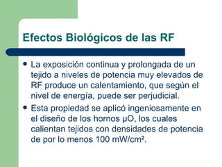 Efectos Biológicos de las RF La exposición continua y prolongada de un tejido a niveles de potencia muy elevados de RF produce un calentamiento, que según el nivel de energía, puede ser perjudicial. Esta propiedad se aplicó ingeniosamente en el diseño de los hornos  μ O, los cuales calientan tejidos con densidades de potencia de por lo menos 100 mW/cm 2 . 