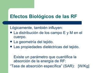 Efectos Biológicos de las RF Lógicamente, también influyen: La distribución de los campo E y M en el cuerpo. La geometría del tejido. Las propiedades dieléctricas del tejido. Existe un parámetro que cuantifica la absorción de la energía de RF: “ Tasa de absorción específica” (SAR):  [W/Kg] 