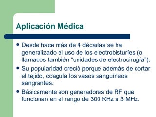 Aplicación Médica Desde hace más de 4 décadas se ha generalizado el uso de los electrobisturíes (o llamados también “unidades de electrocirugía”). Su popularidad creció porque además de cortar el tejido, coagula los vasos sanguíneos sangrantes. Básicamente son generadores de RF que funcionan en el rango de 300 KHz a 3 MHz. 