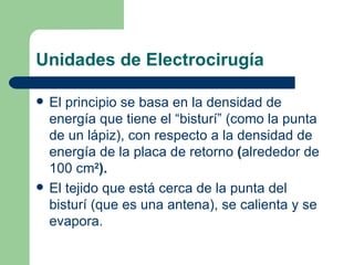 Unidades de Electrocirugía El principio se basa en la densidad de energía que tiene el “bisturí” (como la punta de un lápiz), con respecto a la densidad de energía de la placa de retorno  ( alrededor de 100 cm 2 ). El tejido que está cerca de la punta del bisturí (que es una antena), se calienta y se evapora. 