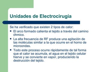 Unidades de Electrocirugía Se ha verificado que existen 2 tipos de calor: El arco formado calienta el tejido a través del camino óhmico. La alta frecuencia de RF produce una agitación de las moléculas similar a la que ocurre en el horno de microondas. Todo este proceso ocurre rápidamente de tal forma que el calor se acumula, el agua en el tejido celular hierve y se convierte en vapor, produciendo la destrucción del tejido. 