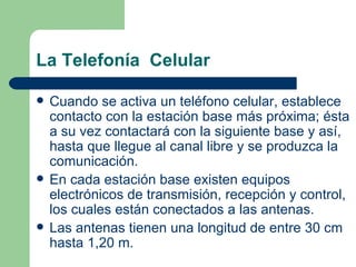 La Telefonía  Celular Cuando se activa un teléfono celular, establece contacto con la estación base más próxima; ésta a su vez contactará con la siguiente base y así, hasta que llegue al canal libre y se produzca la comunicación. En cada estación base existen equipos electrónicos de transmisión, recepción y control, los cuales están conectados a las antenas. Las antenas tienen una longitud de entre 30 cm hasta 1,20 m.  