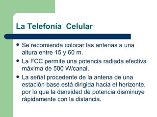 La Telefonía  Celular Se recomienda colocar las antenas a una altura entre 15 y 60 m. La FCC permite una potencia radiada efectiva máxima de 500 W/canal. La señal procedente de la antena de una estación base está dirigida hacia el horizonte, por lo que la densidad de potencia disminuye rápidamente con la distancia. 