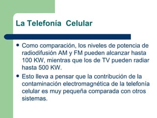 La Telefonía  Celular Como comparación, los niveles de potencia de radiodifusión AM y FM pueden alcanzar hasta 100 KW, mientras que los de TV pueden radiar  hasta 500 KW. Esto lleva a pensar que la contribución de la contaminación electromagnética de la telefonía celular es muy pequeña comparada con otros sistemas. 