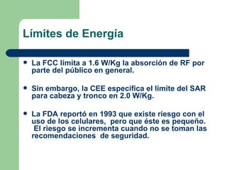Límites de Energía La FCC limita a 1.6 W/Kg la absorción de RF por parte del público en general. Sin embargo, la CEE especifica el límite del SAR para cabeza y tronco en 2.0 W/Kg. La FDA reportó en 1993 que existe riesgo con el uso de los celulares,  pero que éste es pequeño.  El riesgo se incrementa cuando no se toman las recomendaciones  de seguridad. 