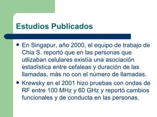 Estudios Publicados En Singapur, año 2000, el equipo de trabajo de Chia S. reportó que en las personas que utlizaban celulares existía una asociación estadística entre cefaleas y duración de las llamadas, más no con el número de llamadas. Krewsky en el 2001 hizo pruebas con ondas de RF entre 100 MHz y 60 GHz y reportó cambios funcionales y de conducta en las personas. 