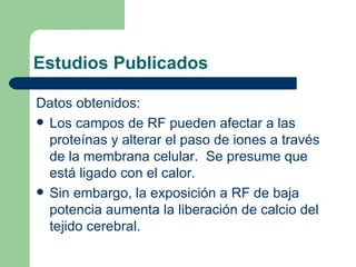 Estudios Publicados Datos obtenidos: Los campos de RF pueden afectar a las proteínas y alterar el paso de iones a través de la membrana celular.  Se presume que está ligado con el calor. Sin embargo, la exposición a RF de baja potencia aumenta la liberación de calcio del tejido cerebral. 