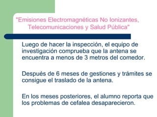 "Emisiones Electromagnéticas No Ionizantes,   Telecomunicaciones y Salud Pública"   Luego de hacer la inspección, el equipo de investigación comprueba que la antena se encuentra a menos de 3 metros del comedor. Después de 6 meses de gestiones y trámites se consigue el traslado de la antena.  En los meses posteriores, el alumno reporta que los problemas de cefalea desaparecieron. 