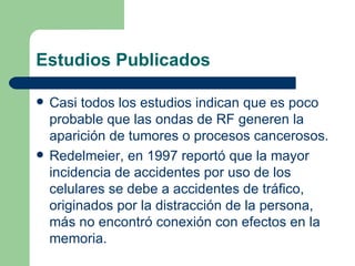 Estudios Publicados Casi todos los estudios indican que es poco probable que las ondas de RF generen la aparición de tumores o procesos cancerosos. Redelmeier, en 1997 reportó que la mayor incidencia de accidentes por uso de los celulares se debe a accidentes de tráfico, originados por la distracción de la persona, más no encontró conexión con efectos en la memoria. 