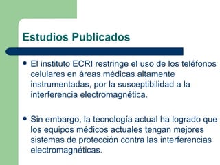 Estudios Publicados El instituto ECRI restringe el uso de los teléfonos celulares en áreas médicas altamente instrumentadas, por la susceptibilidad a la interferencia electromagnética. Sin embargo, la tecnología actual ha logrado que los equipos médicos actuales tengan mejores sistemas de protección contra las interferencias electromagnéticas. 