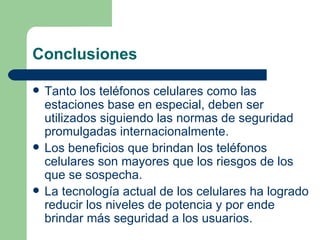 Conclusiones Tanto los teléfonos celulares como las estaciones base en especial, deben ser utilizados siguiendo las normas de seguridad promulgadas internacionalmente. Los beneficios que brindan los teléfonos celulares son mayores que los riesgos de los que se sospecha. La tecnología actual de los celulares ha logrado reducir los niveles de potencia y por ende brindar más seguridad a los usuarios.  