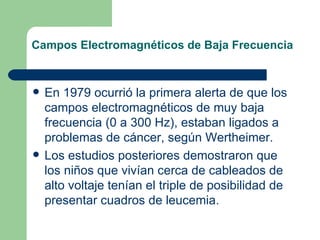 Campos Electromagnéticos de Baja Frecuencia En 1979 ocurrió la primera alerta de que los campos electromagnéticos de muy baja frecuencia (0 a 300 Hz), estaban ligados a problemas de cáncer, según Wertheimer. Los estudios posteriores demostraron que los niños que vivían cerca de cableados de alto voltaje tenían el triple de posibilidad de presentar cuadros de leucemia.  