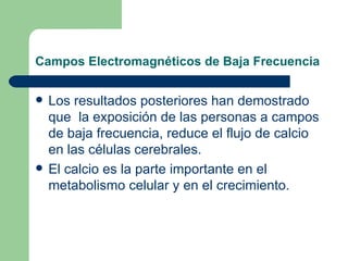 Campos Electromagnéticos de Baja Frecuencia Los resultados posteriores han demostrado que  la exposición de las personas a campos de baja frecuencia, reduce el flujo de calcio en las células cerebrales. El calcio es la parte importante en el metabolismo celular y en el crecimiento.  