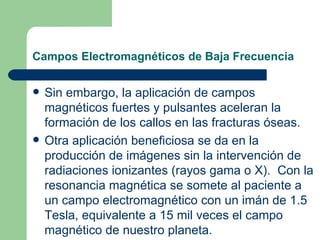 Campos Electromagnéticos de Baja Frecuencia Sin embargo, la aplicación de campos magnéticos fuertes y pulsantes aceleran la formación de los callos en las fracturas óseas. Otra aplicación beneficiosa se da en la producción de imágenes sin la intervención de radiaciones ionizantes (rayos gama o X).  Con la resonancia magnética se somete al paciente a un campo electromagnético con un imán de 1.5 Tesla, equivalente a 15 mil veces el campo magnético de nuestro planeta. 