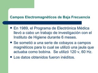 Campos Electromagnéticos de Baja Frecuencia En 1989, el Programa de Electrónica Médica llevó a cabo un trabajo de investigación con el Instituto de Higiene durante 6 meses. Se sometió a una serie de cobayos a campos magnéticos para lo cual se utilizó una jaula que actuaba como bobina.  Se utilizó 120 v, 60 Hz. Los datos obtenidos fueron inéditos. 