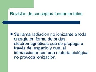 Revisión de conceptos fundamentales Se llama radiación no ionizante a toda energía en forma de ondas electromagnéticas que se propaga a través del espacio y que, al interaccionar con una materia biológica no provoca ionización.   