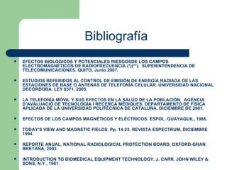 Bibliografía EFECTOS BIOLÓGICOS Y POTENCIALES RIESGOSDE LOS CAMPOS ELECTROMAGNÉTICOS DE RADIOFRECUENCIA (*)(**).  SUPERINTENDENCIA DE TELECOMUNICACIONES. QUITO, Junio 2007. ESTUDIOS REFERIDOS AL CONTROL DE EMISIÓN DE ENERGÍA RADIADA DE LAS ESTACIONES DE BASE O ANTENAS DE TELEFONÍA CELULAR. UNIVERSIDAD NACIONAL DECÓRDOBA. LEY 8371, 2005. LA TELEFONÍA MÓVIL Y SUS EFECTOS EN LA SALUD DE LA POBLACIÓN.  AGÈNCIA D’AVALUACIÓ DE TECNOLOGIA I RECERCA MÈDIQUES.   DEPARTAMENTO DE FÍSICA APLICADA DE LA UNIVERSIDAD POLITÉCNICA DE CATALUÑA. DICIEMBRE DE 2001. EFECTOS DE LOS CAMPOS MAGNÉTICOS Y ELÉCTRICOS. ESPOL. GUAYAQUIL, 1986. TODAY’S VIEW AND MAGNETIC FIELDS. Pp. 14-23. REVISTA ESPECTRUM, DICIEMBRE 1994. REPORTE ANUAL, NATIONAL RADIOLOGICAL PROTECTION BOARD, OXFORD-GRAN BRETAÑA, 2003. INTRODUCTION TO BIOMEDICAL EQUIPMENT TECHNOLOGY. J. CARR. JOHN WILEY & SONS, N.Y., 1981. 
