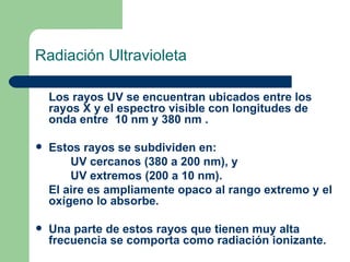 Radiación Ultravioleta Los rayos UV se encuentran ubicados entre los rayos X y el espectro visible con longitudes de onda entre  10 nm y 380 nm . Estos rayos se subdividen en: UV cercanos (380 a 200 nm), y  UV extremos (200 a 10 nm).  El aire es ampliamente opaco al rango extremo y el oxígeno lo absorbe. Una parte de estos rayos que tienen muy alta frecuencia se comporta como radiación ionizante. 