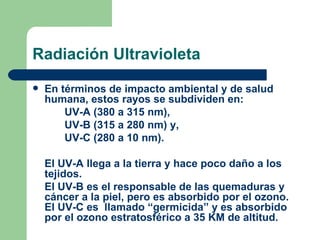 Radiación Ultravioleta En términos de impacto ambiental y de salud humana, estos rayos se subdividen en: UV-A (380 a 315 nm),  UV-B (315 a 280 nm) y,  UV-C (280 a 10 nm).  El UV-A llega a la tierra y hace poco daño a los tejidos. El UV-B es el responsable de las quemaduras y cáncer a la piel, pero es absorbido por el ozono.  El UV-C es  llamado “germicida” y es absorbido por el ozono estratosférico a 35 KM de altitud. 