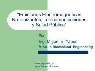 &quot;Emisiones Electromagnéticas  No Ionizantes, Telecomunicaciones  y Salud Pública&quot;   Por: Ing. Miguel E. Yapur M.Sc. in Biomedical  Engineering www.espol.edu.ec www.fiec.espol.edu.ec 