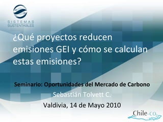 ¿Qué proyectos reducen emisiones GEI y cómo se calculan estas emisiones? Seminario: Oportunidades del Mercado de Carbono Sebastián Tolvett C. Valdivia, 14 de Mayo 2010 