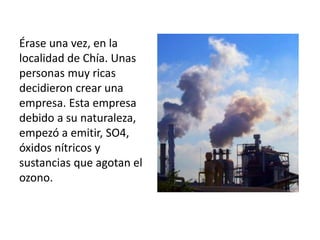 Érase una vez, en la
localidad de Chía. Unas
personas muy ricas
decidieron crear una
empresa. Esta empresa
debido a su naturaleza,
empezó a emitir, SO4,
óxidos nítricos y
sustancias que agotan el
ozono.
 