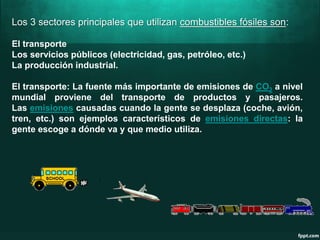 Los 3 sectores principales que utilizan combustibles fósiles son:
El transporte
Los servicios públicos (electricidad, gas, petróleo, etc.)
La producción industrial.
El transporte: La fuente más importante de emisiones de CO2 a nivel
mundial proviene del transporte de productos y pasajeros.
Las emisiones causadas cuando la gente se desplaza (coche, avión,
tren, etc.) son ejemplos característicos de emisiones directas: la
gente escoge a dónde va y que medio utiliza.
 