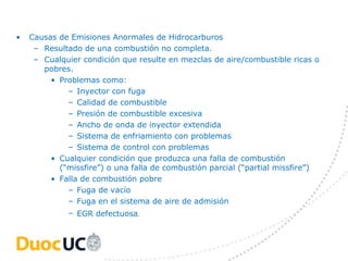 •   Causas de Emisiones Anormales de Hidrocarburos
     – Resultado de una combustión no completa.
     – Cualquier condición que resulte en mezclas de aire/combustible ricas o
       pobres.
         • Problemas como:
             – Inyector con fuga
             – Calidad de combustible
             – Presión de combustible excesiva
             – Ancho de onda de inyector extendida
             – Sistema de enfriamiento con problemas
             – Sistema de control con problemas
         • Cualquier condición que produzca una falla de combustión
           (“missfire”) o una falla de combustión parcial (“partial missfire”)
         • Falla de combustión pobre
             – Fuga de vacío
             – Fuga en el sistema de aire de admisión
             – EGR defectuosa.
 