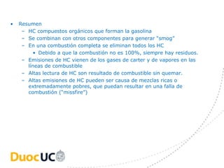 •   Resumen
     – HC compuestos orgánicos que forman la gasolina
     – Se combinan con otros componentes para generar “smog”
     – En una combustión completa se eliminan todos los HC
         • Debido a que la combustión no es 100%, siempre hay residuos.
     – Emisiones de HC vienen de los gases de carter y de vapores en las
       líneas de combustible
     – Altas lectura de HC son resultado de combustible sin quemar.
     – Altas emisiones de HC pueden ser causa de mezclas ricas o
       extremadamente pobres, que puedan resultar en una falla de
       combustión (“missfire”)
 