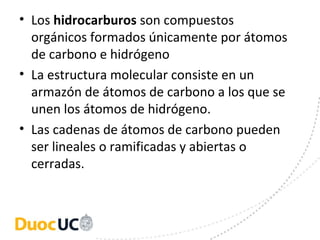 • Los hidrocarburos son compuestos 
  orgánicos formados únicamente por átomos 
  de carbono e hidrógeno
• La estructura molecular consiste en un 
  armazón de átomos de carbono a los que se 
  unen los átomos de hidrógeno. 
• Las cadenas de átomos de carbono pueden 
  ser lineales o ramificadas y abiertas o 
  cerradas.
 