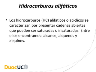 Hidrocarburos alifáticos

• Los hidrocarburos (HC) alifaticos o aciclicos se 
  caracterizan por presentar cadenas abiertas 
  que pueden ser saturadas o insaturadas. Entre 
  ellos encontramos: alcanos, alquenos y 
  alquinos.
 