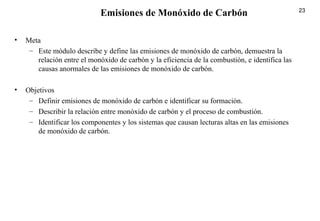 23
• Meta
– Este módulo describe y define las emisiones de monóxido de carbón, demuestra la
relación entre el monóxido de carbón y la eficiencia de la combustión, e identifica las
causas anormales de las emisiones de monóxido de carbón.
• Objetivos
– Definir emisiones de monóxido de carbón e identificar su formación.
– Describir la relación entre monóxido de carbón y el proceso de combustión.
– Identificar los componentes y los sistemas que causan lecturas altas en las emisiones
de monóxido de carbón.
Emisiones de Monóxido de Carbón
 
