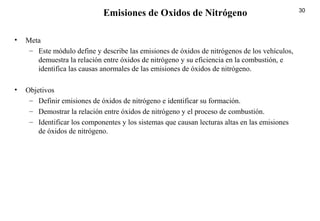30
• Meta
– Este módulo define y describe las emisiones de óxidos de nitrógenos de los vehículos,
demuestra la relación entre óxidos de nitrógeno y su eficiencia en la combustión, e
identifica las causas anormales de las emisiones de óxidos de nitrógeno.
• Objetivos
– Definir emisiones de óxidos de nitrógeno e identificar su formación.
– Demostrar la relación entre óxidos de nitrógeno y el proceso de combustión.
– Identificar los componentes y los sistemas que causan lecturas altas en las emisiones
de óxidos de nitrógeno.
Emisiones de Oxidos de Nitrógeno
 