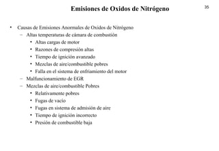 35
• Causas de Emisiones Anormales de Oxidos de Nitrógeno
– Altas temperaturas de cámara de combustión
• Altas cargas de motor
• Razones de compresión altas
• Tiempo de ignición avanzado
• Mezclas de aire/combustible pobres
• Falla en el sistema de enfriamiento del motor
– Malfuncionamiento de EGR
– Mezclas de aire/combustible Pobres
• Relativamente pobres
• Fugas de vacío
• Fugas en sistema de admisión de aire
• Tiempo de ignición incorrecto
• Presión de combustible baja
Emisiones de Oxidos de Nitrógeno
 