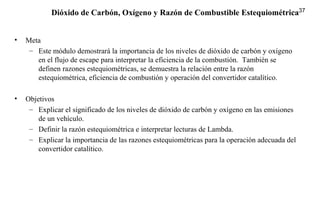 37
• Meta
– Este módulo demostrará la importancia de los niveles de dióxido de carbón y oxígeno
en el flujo de escape para interpretar la eficiencia de la combustión. También se
definen razones estequiométricas, se demuestra la relación entre la razón
estequiométrica, eficiencia de combustión y operación del convertidor catalítico.
• Objetivos
– Explicar el significado de los niveles de dióxido de carbón y oxígeno en las emisiones
de un vehículo.
– Definir la razón estequiométrica e interpretar lecturas de Lambda.
– Explicar la importancia de las razones estequiométricas para la operación adecuada del
convertidor catalítico.
Dióxido de Carbón, Oxígeno y Razón de Combustible Estequiométrica
 