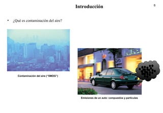 6
Introducción
• ¿Qué es contaminación del aire?
Contaminación del aire (“SMOG”)
Emisiones de un auto: compuestos y partículas
 
