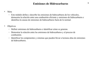 9
• Meta
– Este módulo define y describe las emisiones de hidrocarburos de los vehículos,
demuestra la relación entre una combustión eficiente y emisiones de hidrocarburos e
identifica la causas de emisiones de hidrocarburos fuera de lo normal.
• Objetivos
– Definir emisiones de hidrocarburos e identificar cómo se generan.
– Demostrar la relación entre las emisiones de hidrocarburos y el proceso de
combustión.
– Identificar los componentes y sistemas que pueden llevar a lecturas altas de emisiones
de hidrocarburos.
Emisiones de Hidrocarburos
 