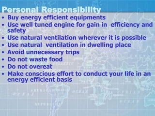 Personal Responsibility
• Buy energy efficient equipments
• Use well tuned engine for gain in efficiency and
  safety
• Use natural ventilation wherever it is possible
• Use natural ventilation in dwelling place
• Avoid unnecessary trips
• Do not waste food
• Do not overeat
• Make conscious effort to conduct your life in an
  energy efficient basis
 