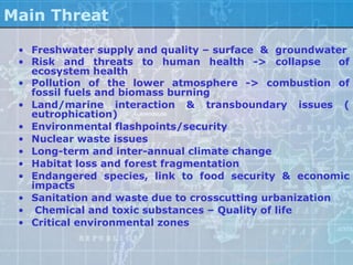 Main Threat

 • Freshwater supply and quality – surface & groundwater
 • Risk and threats to human health -> collapse          of
   ecosystem health
 • Pollution of the lower atmosphere -> combustion of
   fossil fuels and biomass burning
 • Land/marine interaction & transboundary issues (
   eutrophication)
 • Environmental flashpoints/security
 • Nuclear waste issues
 • Long-term and inter-annual climate change
 • Habitat loss and forest fragmentation
 • Endangered species, link to food security & economic
   impacts
 • Sanitation and waste due to crosscutting urbanization
 • Chemical and toxic substances – Quality of life
 • Critical environmental zones
 