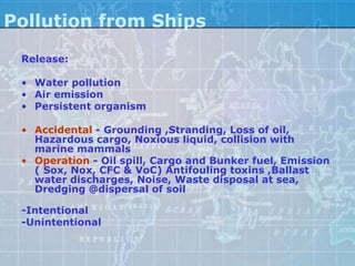 Pollution from Ships
 Release:

 • Water pollution
 • Air emission
 • Persistent organism

 • Accidental - Grounding ,Stranding, Loss of oil,
   Hazardous cargo, Noxious liquid, collision with
   marine mammals
 • Operation - Oil spill, Cargo and Bunker fuel, Emission
   ( Sox, Nox, CFC & VoC) Antifouling toxins ,Ballast
   water discharges, Noise, Waste disposal at sea,
   Dredging @dispersal of soil

 -Intentional
 -Unintentional
 