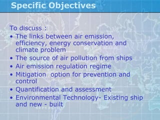 Specific Objectives

To discuss :
• The links between air emission,
  efficiency, energy conservation and
  climate problem
• The source of air pollution from ships
• Air emission regulation regime
• Mitigation option for prevention and
  control
• Quantification and assessment
• Environmental Technology- Existing ship
  and new - built
 