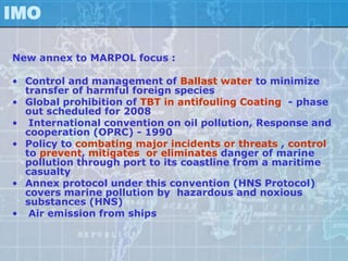 IMO

New annex to MARPOL focus :

• Control and management of Ballast water to minimize
  transfer of harmful foreign species
• Global prohibition of TBT in antifouling Coating - phase
  out scheduled for 2008
• International convention on oil pollution, Response and
  cooperation (OPRC) - 1990
• Policy to combating major incidents or threats , control
  to prevent, mitigates or eliminates danger of marine
  pollution through port to its coastline from a maritime
  casualty
• Annex protocol under this convention (HNS Protocol)
  covers marine pollution by hazardous and noxious
  substances (HNS)
• Air emission from ships
 