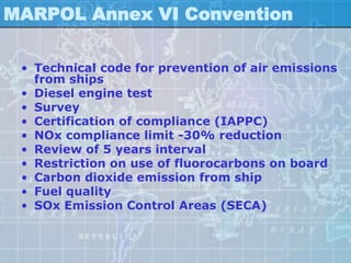 MARPOL Annex VI Convention

 • Technical code for prevention of air emissions
   from ships
 • Diesel engine test
 • Survey
 • Certification of compliance (IAPPC)
 • NOx compliance limit -30% reduction
 • Review of 5 years interval
 • Restriction on use of fluorocarbons on board
 • Carbon dioxide emission from ship
 • Fuel quality
 • SOx Emission Control Areas (SECA)
 