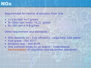 NOx

 Requirement for control of emission from ship

 • n<130 rpm 17 g/kwh
 • N>2000 rpm 45n ^0.2) g/kwh
 • N>200 rpm 9.8 g/kwh

 Other requirement and standards :

 •   NOx depends on : Fuel efficiency, Large bore, Low speed
 •   Fuel grade - ISO 8217
 •   Emission test - ISO 8178
 •   One common limits for all engine - International
     harmonization of regulation and equipment standards
 
