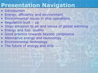 Presentation Navigation
•   Introduction
•   Energy, efficiency and environment
•   Environmental issues in ship operations
•   Regulation built – up
•   Ships emission to air and issues of global warming
•   Energy and fuel quality
•   Good practice towards beyond compliance
•   Alternative energy and technology
•   Environmental technology
•   The future of energy and ship
 