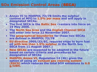 SOx Emission Control Areas (SECA)

  • Annex VI to MARPOL 73/78 limits the sulphur
    content of MFO to 1.5% per mass and will apply in
    designated SECAs.
  • The first SECA is the Baltic Sea ->enters into force on
    19 May 2006.
  • The North Sea Area and the English Channel SECA
    will enter into force 22 November 2007.
  • The geographical boundaries for these two SECAs
    are defined in MARPOL 73/78
  • EU directive 2005/33/EC, requires ships to burn fuel
    oil with less than 1.5% sulphur in the North Sea
    SECA from 11 August 2007.)
  • New SECAs are expected to be adopted in the future
    based on certain criteria and procedures for
    designation of SECAs
  • MARPOL Annex VI, Regulation 14 (4b) gives the
    option of using an exhaust gas cleaning system
    (EGCS) which reduces the total SOX emissions to 6.0
    g/kWh.
 