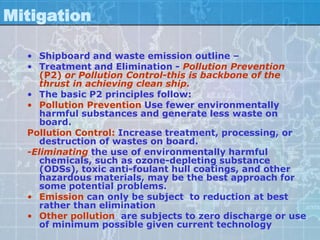 Mitigation

  • Shipboard and waste emission outline –
  • Treatment and Elimination - Pollution Prevention
     (P2) or Pollution Control-this is backbone of the
     thrust in achieving clean ship.
  • The basic P2 principles follow:
  • Pollution Prevention Use fewer environmentally
     harmful substances and generate less waste on
     board.
  Pollution Control: Increase treatment, processing, or
     destruction of wastes on board.
  -Eliminating the use of environmentally harmful
     chemicals, such as ozone-depleting substance
     (ODSs), toxic anti-foulant hull coatings, and other
     hazardous materials, may be the best approach for
     some potential problems.
  • Emission can only be subject to reduction at best
     rather than elimination
  • Other pollution are subjects to zero discharge or use
     of minimum possible given current technology
 
